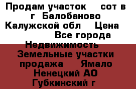 Продам участок 12 сот в г. Балобаново Калужской обл. › Цена ­ 850 000 - Все города Недвижимость » Земельные участки продажа   . Ямало-Ненецкий АО,Губкинский г.